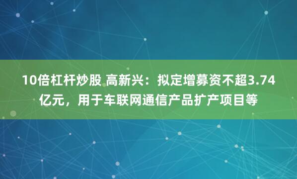 10倍杠杆炒股 高新兴：拟定增募资不超3.74亿元，用于车联网通信产品扩产项目等