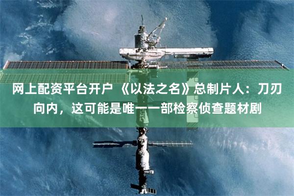 网上配资平台开户 《以法之名》总制片人：刀刃向内，这可能是唯一一部检察侦查题材剧