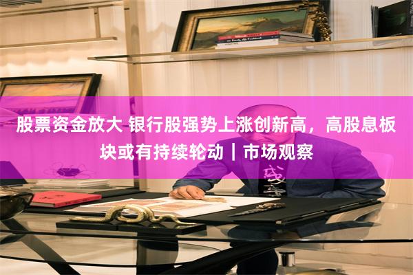 股票资金放大 银行股强势上涨创新高，高股息板块或有持续轮动｜市场观察