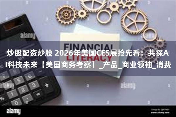 炒股配资炒股 2026年美国CES展抢先看：共探AI科技未来【美国商务考察】_产品_商业领袖_消费