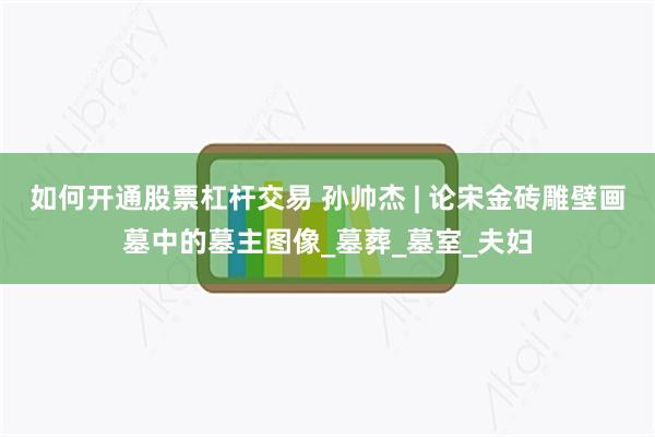 如何开通股票杠杆交易 孙帅杰 | 论宋金砖雕壁画墓中的墓主图像_墓葬_墓室_夫妇