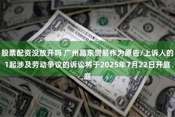 股票配资没放开吗 广州晶东贸易作为原告/上诉人的1起涉及劳动争议的诉讼将于2025年7月22日开庭