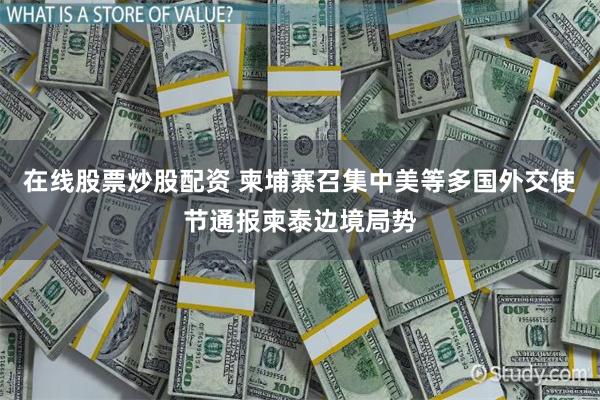在线股票炒股配资 柬埔寨召集中美等多国外交使节通报柬泰边境局势