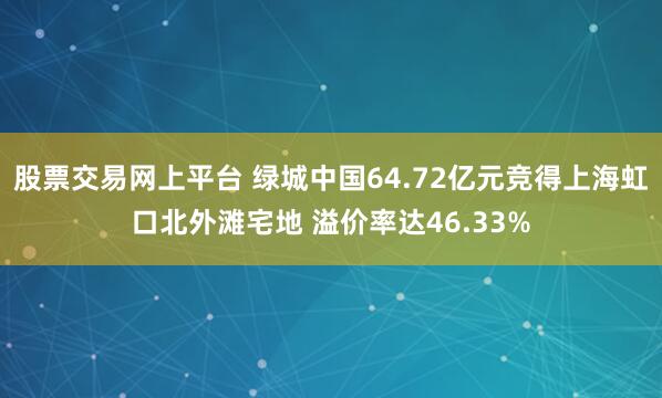 股票交易网上平台 绿城中国64.72亿元竞得上海虹口北外滩宅地 溢价率达46.33%