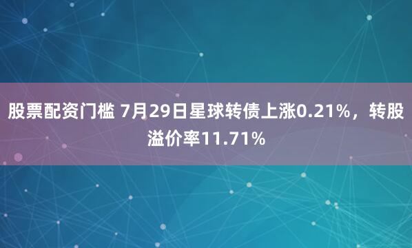 股票配资门槛 7月29日星球转债上涨0.21%，转股溢价率11.71%