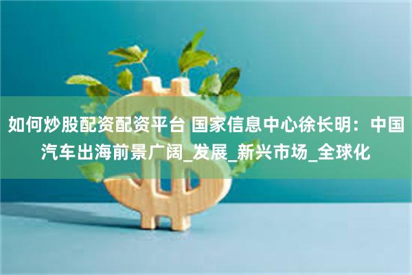 如何炒股配资配资平台 国家信息中心徐长明：中国汽车出海前景广阔_发展_新兴市场_全球化