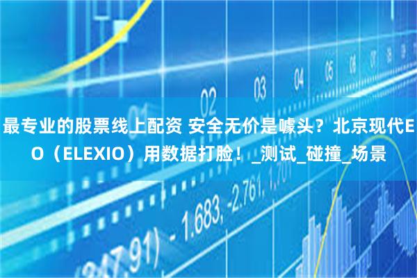 最专业的股票线上配资 安全无价是噱头？北京现代EO（ELEXIO）用数据打脸！_测试_碰撞_场景