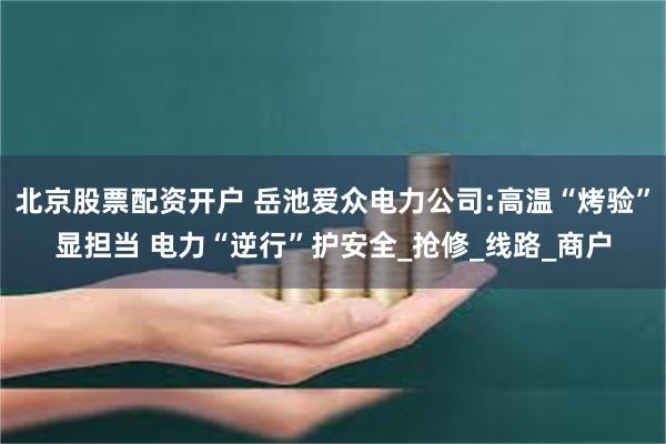 北京股票配资开户 岳池爱众电力公司:高温“烤验”显担当 电力“逆行”护安全_抢修_线路_商户