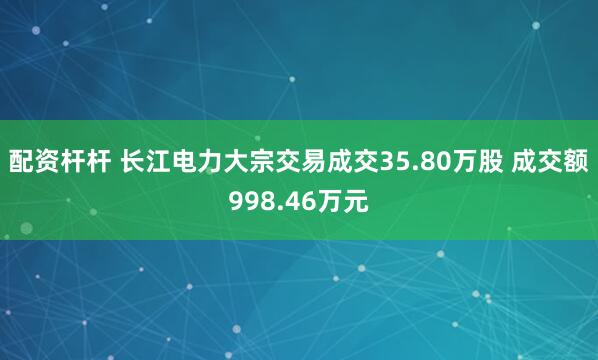 配资杆杆 长江电力大宗交易成交35.80万股 成交额998.46万元