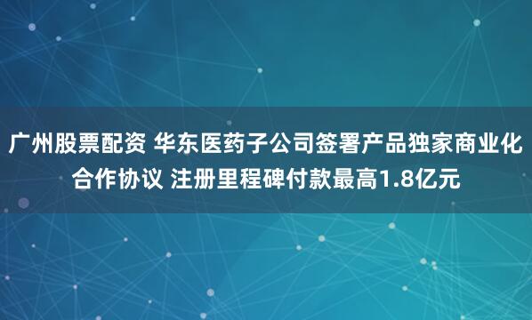 广州股票配资 华东医药子公司签署产品独家商业化合作协议 注册里程碑付款最高1.8亿元