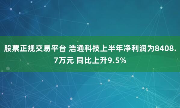 股票正规交易平台 浩通科技上半年净利润为8408.7万元 同比上升9.5%