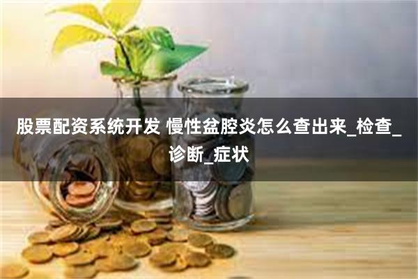 股票配资系统开发 慢性盆腔炎怎么查出来_检查_诊断_症状