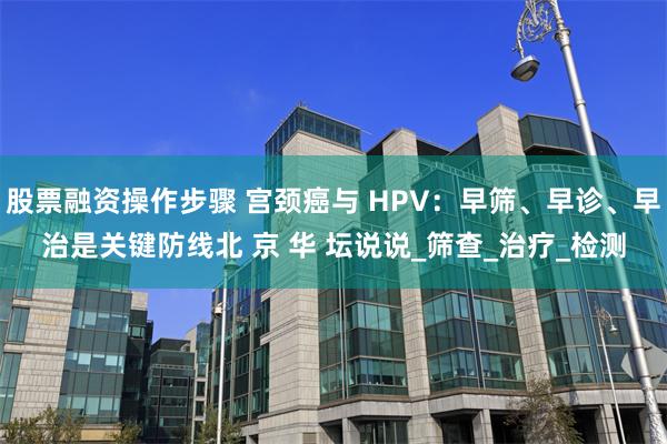 股票融资操作步骤 宫颈癌与 HPV：早筛、早诊、早治是关键防线北 京 华 坛说说_筛查_治疗_检测