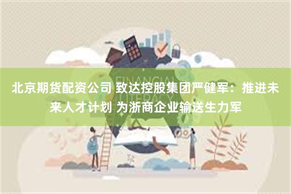 北京期货配资公司 致达控股集团严健军：推进未来人才计划 为浙商企业输送生力军