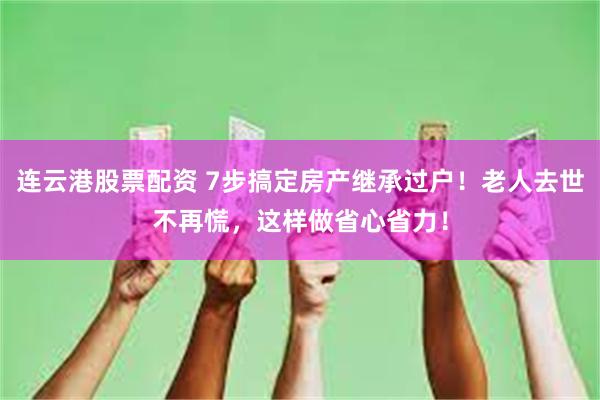 连云港股票配资 7步搞定房产继承过户！老人去世不再慌，这样做省心省力！