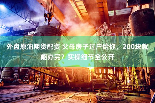 外盘原油期货配资 父母房子过户给你，200块就能办完？实操细节全公开