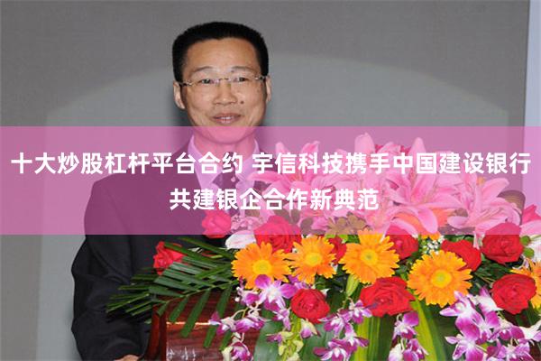 十大炒股杠杆平台合约 宇信科技携手中国建设银行 共建银企合作新典范