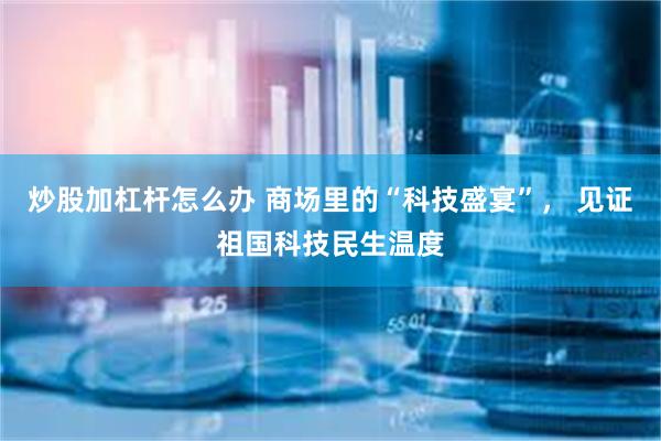 炒股加杠杆怎么办 商场里的“科技盛宴”， 见证祖国科技民生温度
