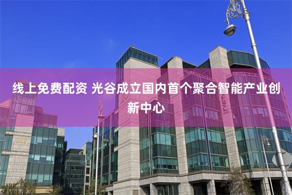 线上免费配资 光谷成立国内首个聚合智能产业创新中心