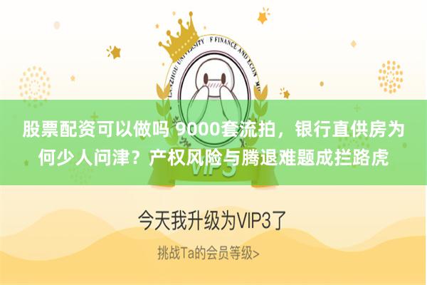 股票配资可以做吗 9000套流拍，银行直供房为何少人问津？产权风险与腾退难题成拦路虎