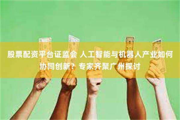 股票配资平台证监会 人工智能与机器人产业如何协同创新？专家齐聚广州探讨