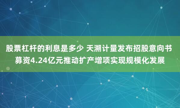 股票杠杆的利息是多少 天溯计量发布招股意向书 募资4.24亿元推动扩产增项实现规模化发展