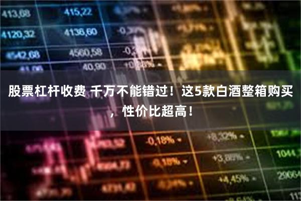 股票杠杆收费 千万不能错过！这5款白酒整箱购买，性价比超高！