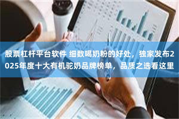 股票杠杆平台软件 细数喝奶粉的好处，独家发布2025年度十大有机驼奶品牌榜单，品质之选看这里