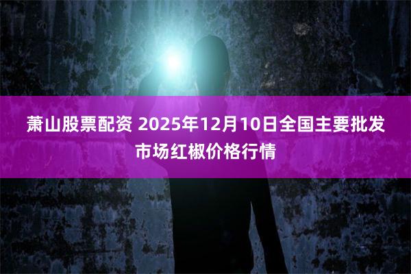 萧山股票配资 2025年12月10日全国主要批发市场红椒价格行情