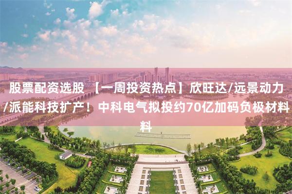 股票配资选股 【一周投资热点】欣旺达/远景动力/派能科技扩产！中科电气拟投约70亿加码负极材料