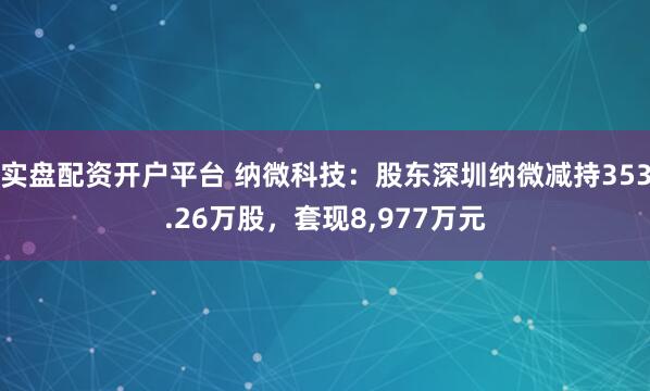 实盘配资开户平台 纳微科技:股东深圳纳微减持353.26万股,套现8,977万元