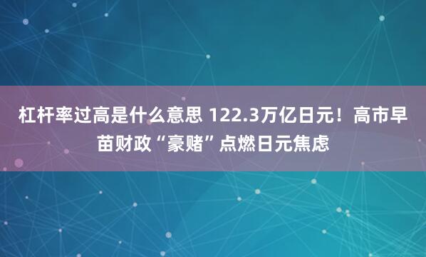 杠杆率过高是什么意思 122.3万亿日元！高市早苗财政“豪赌”点燃日元焦虑