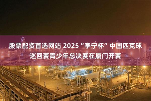 股票配资首选网站 2025“李宁杯”中国匹克球巡回赛青少年总决赛在厦门开赛