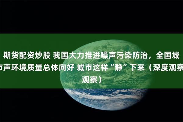 期货配资炒股 我国大力推进噪声污染防治,全国城市声环境质量总体向好 城市这样“静”下来(深度观察)