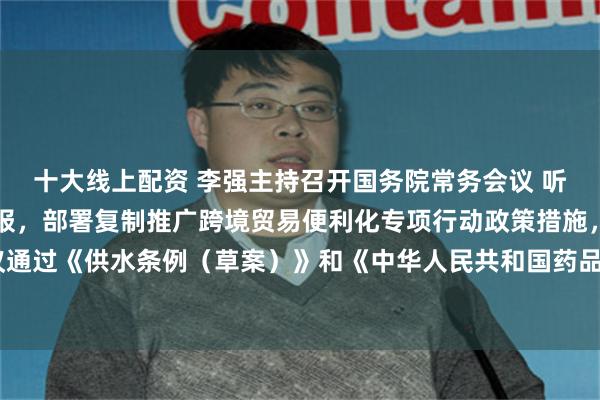 十大线上配资 李强主持召开国务院常务会议 听取国家水网建设情况汇报，部署复制推广跨境贸易便利化专项行动政策措施，审议通过《供水条例（草案）》和《中华人民共和国药品管理法实施条例（修订草案）》