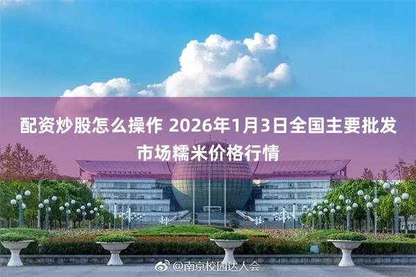 配资炒股怎么操作 2026年1月3日全国主要批发市场糯米价格行情